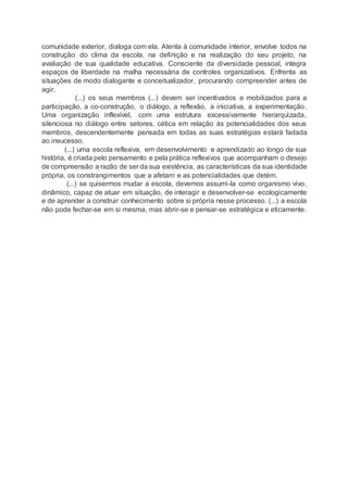 comunidade exterior, dialoga com ela. Atenta à comunidade interior, envolve todos na
construção do clima da escola, na definição e na realização do seu projeto, na
avaliação de sua qualidade educativa. Consciente da diversidade pessoal, integra
espaços de liberdade na malha necessária de controles organizativos. Enfrenta as
situações de modo dialogante e conceitualizador, procurando compreender antes de
agir.
(...) os seus membros (...) devem ser incentivados e mobilizados para a
participação, a co-construção, o diálogo, a reflexão, a iniciativa, a experimentação.
Uma organização inflexível, com uma estrutura excessivamente hierarquizada,
silenciosa no diálogo entre setores, cética em relação às potencialidades dos seus
membros, descendentemente pensada em todas as suas estratégias estará fadada
ao insucesso.
(...) uma escola reflexiva, em desenvolvimento e aprendizado ao longo de sua
história, é criada pelo pensamento e pela prática reflexivos que acompanham o desejo
de compreensão a razão de ser da sua existência, as características da sua identidade
própria, os constrangimentos que a afetam e as potencialidades que detém.
(...) se quisermos mudar a escola, devemos assumi-la como organismo vivo,
dinâmico, capaz de atuar em situação, de interagir e desenvolver-se ecologicamente
e de aprender a construir conhecimento sobre si própria nesse processo. (...) a escola
não pode fechar-se em si mesma, mas abrir-se e pensar-se estratégica e eticamente.
 