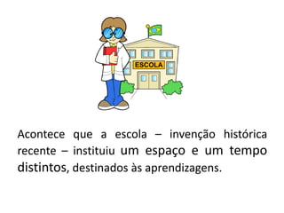 Acontece que a escola – invenção histórica
recente – instituiu um espaço e um tempo
distintos, destinados às aprendizagens.
 
