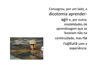 Consagrou, por um lado, a
dicotomia aprender-
agir e, por outro,
modalidades de
aprendizagem que se
baseiam não na
continuidade, mas na
ruptura com a
experiência.
 