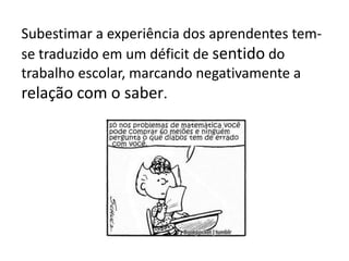 Subestimar a experiência dos aprendentes tem-
se traduzido em um déficit de sentido do
trabalho escolar, marcando negativamente a
relação com o saber.
 