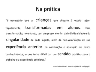 Na prática
“é necessário que as crianças que chegam à escola sejam
rapidamente transformadas em alunos. Essa
transformação, no entanto, tem um preço: é o fim da individualidade e da
singularidade de cada sujeito, além da não-valorização de sua
experiência anterior na construção e aquisição de novos
conhecimentos, o que torna difícil dar um sentido positivo para o
trabalho e a experiência escolares.”
fonte: entrevista a Revista Impressão Pedagógica
 