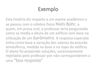 Exemplo
Esta história diz respeito a um exame acadêmico e
se passou com o célebre físico Niels Bohr, a
quem, em prova oral, o professor teria perguntado
como se media a altura de um edifício com base na
utilização de um barômetro. A resposta esperada
tinha como base a variação dos valores da pressão
atmosférica, medida na base e no topo do edifício.
O aluno foi propondo soluções, sucessivamente
rejeitadas pelo professor por não corresponderem a
uma “boa resposta”
 