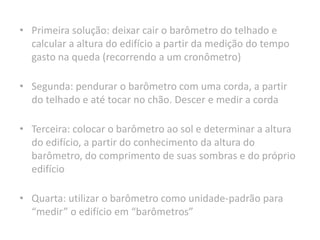 • Primeira solução: deixar cair o barômetro do telhado e
calcular a altura do edifício a partir da medição do tempo
gasto na queda (recorrendo a um cronômetro)
• Segunda: pendurar o barômetro com uma corda, a partir
do telhado e até tocar no chão. Descer e medir a corda
• Terceira: colocar o barômetro ao sol e determinar a altura
do edifício, a partir do conhecimento da altura do
barômetro, do comprimento de suas sombras e do próprio
edifício
• Quarta: utilizar o barômetro como unidade-padrão para
“medir” o edifício em “barômetros”
 