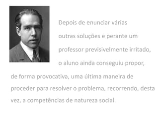 Depois de enunciar várias
outras soluções e perante um
professor previsivelmente irritado,
o aluno ainda conseguiu propor,
de forma provocativa, uma última maneira de
proceder para resolver o problema, recorrendo, desta
vez, a competências de natureza social.
 