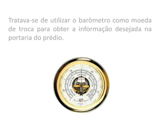 Tratava-se de utilizar o barômetro como moeda
de troca para obter a informação desejada na
portaria do prédio.
 