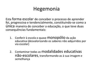 Hegemonia
Esta forma escolar de conceber o processo de aprender
foi, progressiva e tendencialmente, constituindo-se como a
única maneira de conceber a educação, o que teve duas
consequências fundamentais:
1. Conferir à escola o quase monopólio da ação
educativa (desvalorizando os saberes não adquiridos por
via escolar)
2. Contaminar todas as modalidades educativas
não-escolares, transformando-as à sua imagem e
semelhança
 