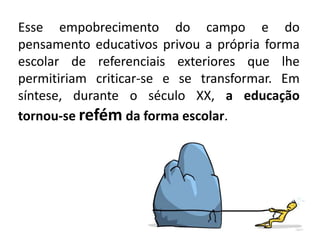 Esse empobrecimento do campo e do
pensamento educativos privou a própria forma
escolar de referenciais exteriores que lhe
permitiriam criticar-se e se transformar. Em
síntese, durante o século XX, a educação
tornou-se refém da forma escolar.
 