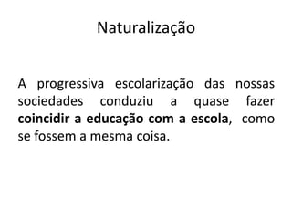Naturalização
A progressiva escolarização das nossas
sociedades conduziu a quase fazer
coincidir a educação com a escola, como
se fossem a mesma coisa.
 