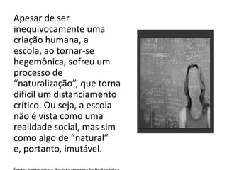 Apesar de ser
inequivocamente uma
criação humana, a
escola, ao tornar-se
hegemônica, sofreu um
processo de
“naturalização”, que torna
difícil um distanciamento
crítico. Ou seja, a escola
não é vista como uma
realidade social, mas sim
como algo de “natural”
e, portanto, imutável.
 