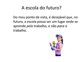 A escola do futuro?
Do meu ponto de vista, é desejável que, no
futuro, a escola possa ser um lugar onde se
aprende pelo trabalho, e não para o
trabalho.
 