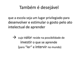 Também é desejável
que a escola seja um lugar privilegiado para
desenvolver e estimular o gosto pelo ato
intelectual de aprender
 cujo valor reside na possibilidade de
investir o que se aprende
(para “ler” e intervir no mundo)
 