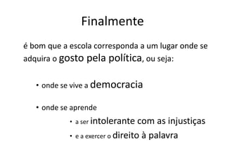 Finalmente
é bom que a escola corresponda a um lugar onde se
adquira o gosto pela política, ou seja:
• onde se vive a democracia
• onde se aprende
• a ser intolerante com as injustiças
• e a exercer o direito à palavra
 