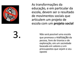 As transformações da
educação, e em particular da
escola, devem ser o resultado
de movimentos sociais que
articulem um projeto de
escola com um projeto social
Não será possível uma escola
que promova a realização da
pessoa, livre de tiranias e de
exploração, em um sociedade
baseada em valores e em
pressupostos que sejam o seu
oposto
3.
 