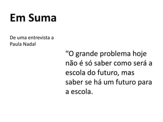 Em Suma
“O grande problema hoje
não é só saber como será a
escola do futuro, mas
saber se há um futuro para
a escola.
De uma entrevista a
Paula Nadal
 