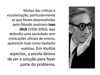 Muitas das críticas à
escolarização, particularmente
as que foram desenvolvidas
pelo filósofo austríaco Ivan
Illich (1926-2002), que
defendia uma sociedade sem
instituições oficiais de ensino,
aparecem hoje como bastante
realistas. Em muitos
aspectos, a escola deixou
de ser a solução para fazer
parte do problema.
 