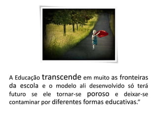 A Educação transcende em muito as fronteiras
da escola e o modelo ali desenvolvido só terá
futuro se ele tornar-se poroso e deixar-se
contaminar por diferentes formas educativas.”
 