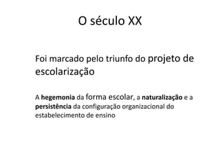 O século XX
Foi marcado pelo triunfo do projeto de
escolarização
A hegemonia da forma escolar, a naturalização e a
persistência da configuração organizacional do
estabelecimento de ensino
 