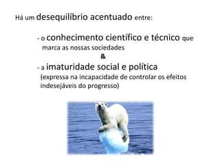 Há um desequilíbrio acentuado entre:
- o conhecimento científico e técnico que
marca as nossas sociedades
&
- a imaturidade social e política
(expressa na incapacidade de controlar os efeitos
indesejáveis do progresso)
 