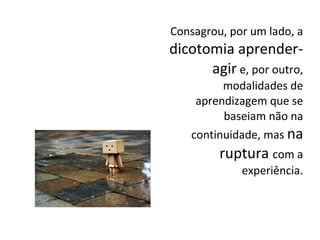 Consagrou, por um lado, a
dicotomia aprender-
agir e, por outro,
modalidades de
aprendizagem que se
baseiam não na
continuidade, mas na
ruptura com a
experiência.
 