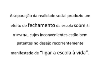 A separação da realidade social produziu um
efeito de fechamento da escola sobre si
mesma, cujos inconvenientes estão bem
patentes no desejo recorrentemente
manifestado de “ligar a escola à vida”.
 