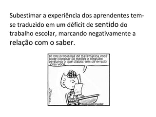 Subestimar a experiência dos aprendentes tem-
se traduzido em um déficit de sentido do
trabalho escolar, marcando negativamente a
relação com o saber.
 