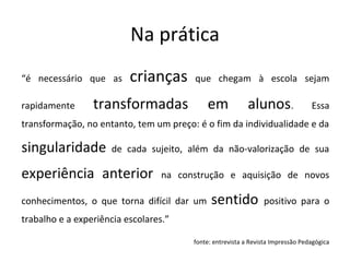 Na prática
“é necessário que as crianças que chegam à escola sejam
rapidamente transformadas em alunos. Essa
transformação, no entanto, tem um preço: é o fim da individualidade e da
singularidade de cada sujeito, além da não-valorização de sua
experiência anterior na construção e aquisição de novos
conhecimentos, o que torna difícil dar um sentido positivo para o
trabalho e a experiência escolares.”
fonte: entrevista a Revista Impressão Pedagógica
 