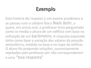 ExemploExemplo
Esta história diz respeito a um exame acadêmico e
se passou com o célebre físico Niels Bohr, a
quem, em prova oral, o professor teria perguntado
como se media a altura de um edifício com base na
utilização de um barômetro. A resposta esperada
tinha como base a variação dos valores da pressão
atmosférica, medida na base e no topo do edifício.
O aluno foi propondo soluções, sucessivamente
rejeitadas pelo professor por não corresponderem
a uma “boa resposta”
 