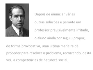 Depois de enunciar várias
outras soluções e perante um
professor previsivelmente irritado,
o aluno ainda conseguiu propor,
de forma provocativa, uma última maneira de
proceder para resolver o problema, recorrendo, desta
vez, a competências de natureza social.
 