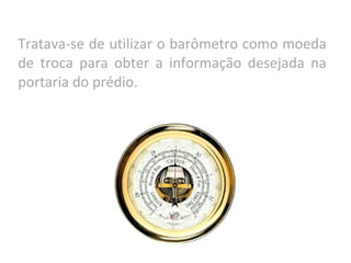 Tratava-se de utilizar o barômetro como moeda
de troca para obter a informação desejada na
portaria do prédio.
 