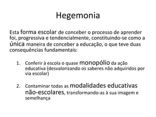 Hegemonia
Esta forma escolar de conceber o processo de aprender
foi, progressiva e tendencialmente, constituindo-se como a
única maneira de conceber a educação, o que teve duas
consequências fundamentais:
1. Conferir à escola o quase monopólio da ação
educativa (desvalorizando os saberes não adquiridos por
via escolar)
2. Contaminar todas as modalidades educativas
não-escolares, transformando-as à sua imagem e
semelhança
 