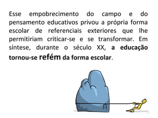 Esse empobrecimento do campo e do
pensamento educativos privou a própria forma
escolar de referenciais exteriores que lhe
permitiriam criticar-se e se transformar. Em
síntese, durante o século XX, a educação
tornou-se refém da forma escolar.
 