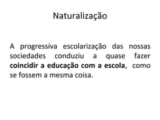 Naturalização
A progressiva escolarização das nossas
sociedades conduziu a quase fazer
coincidir a educação com a escola, como
se fossem a mesma coisa.
 