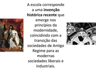 A escola corresponde
a uma invenção
histórica recente que
emerge nos
princípios da
modernidade,
coincidindo com a
transição das
sociedades de Antigo
Regime para as
modernas
sociedades liberais e
industriais.
 