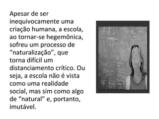 Apesar de ser
inequivocamente uma
criação humana, a escola,
ao tornar-se hegemônica,
sofreu um processo de
“naturalização”, que
torna difícil um
distanciamento crítico. Ou
seja, a escola não é vista
como uma realidade
social, mas sim como algo
de “natural” e, portanto,
imutável.
 