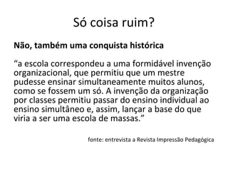 Só coisa ruim?
Não, também uma conquista histórica
“a escola correspondeu a uma formidável invenção
organizacional, que permitiu que um mestre
pudesse ensinar simultaneamente muitos alunos,
como se fossem um só. A invenção da organização
por classes permitiu passar do ensino individual ao
ensino simultâneo e, assim, lançar a base do que
viria a ser uma escola de massas.”
fonte: entrevista a Revista Impressão Pedagógica
 