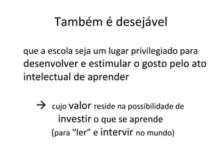Também é desejável
que a escola seja um lugar privilegiado para
desenvolver e estimular o gosto pelo ato
intelectual de aprender
 cujo valor reside na possibilidade de
investir o que se aprende
(para “ler” e intervir no mundo)
 