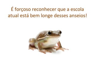 É forçoso reconhecer que a escola
atual está bem longe desses anseios!
 