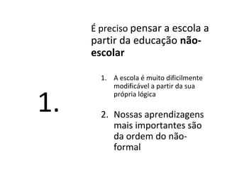 É preciso pensar a escola a
partir da educação não-
escolar
1. A escola é muito dificilmente
modificável a partir da sua
própria lógica
2. Nossas aprendizagens
mais importantes são
da ordem do não-
formal
1.
 