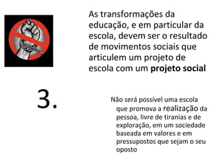 As transformações da
educação, e em particular da
escola, devem ser o resultado
de movimentos sociais que
articulem um projeto de
escola com um projeto social
Não será possível uma escola
que promova a realização da
pessoa, livre de tiranias e de
exploração, em um sociedade
baseada em valores e em
pressupostos que sejam o seu
oposto
3.
 
