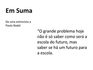Em Suma
“O grande problema hoje
não é só saber como será a
escola do futuro, mas
saber se há um futuro para
a escola.
De uma entrevista a
Paula Nadal
 