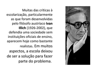 Muitas das críticas à
escolarização, particularmente
as que foram desenvolvidas
pelo filósofo austríaco IvanIvan
IllichIllich (1926-2002), que
defendia uma sociedade sem
instituições oficiais de ensino,
aparecem hoje como bastante
realistas. Em muitos
aspectos, a escola deixou
de ser a solução para fazer
parte do problema.
 