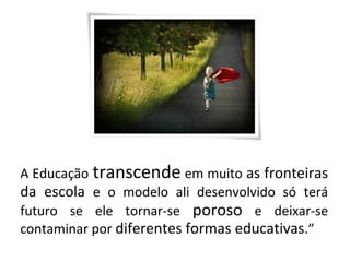 A Educação transcende em muito as fronteiras
da escola e o modelo ali desenvolvido só terá
futuro se ele tornar-se poroso e deixar-se
contaminar por diferentes formas educativas.”
 