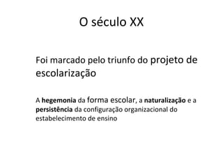 O século XX
Foi marcado pelo triunfo do projeto de
escolarização
A hegemonia da forma escolar, a naturalização e a
persistência da configuração organizacional do
estabelecimento de ensino
 