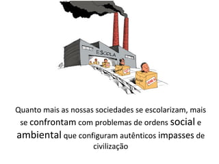 Quanto mais as nossas sociedades se escolarizam, mais
se confrontam com problemas de ordens social e
ambiental que configuram autênticos impasses de
civilização
 