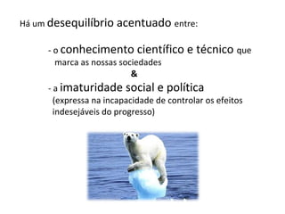 Há um desequilíbrio acentuado entre:
- o conhecimento científico e técnico que
marca as nossas sociedades
&
- a imaturidade social e política
(expressa na incapacidade de controlar os efeitos
indesejáveis do progresso)
 