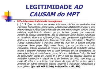 LEGITIMIDADE AD
                CAUSAM do MPT
   MP e interesses individuais homogêneos
    (...) “19. Quer se afirme na espécie interesses coletivos ou particularmente
    interesses homogêneos, stricto sensu, ambos estão nitidamente cingidos a uma
    mesma relação jurídica-base e nascidos de uma mesma origem comum, sendo
    coletivos, explicitamente dizendo, porque incluem grupos, que conquanto
    atinjam as pessoas isoladamente, não se classificam como direitos individuais,
    no sentido do alcance da ação civil pública, posto que sua concepção finalística
    destina-se à proteção do grupo. Não está, como visto, defendendo o Ministério
    Público subjetivamente o indivíduo como tal, mas sim a pessoa enquanto
    integrante desse grupo. Vejo, dessa forma, que me permita o acórdão
    impugnado, gritante equívoco ao recusar a legitimidade do postulante, porque
    estaria a defender interesses fora da ação definidora de sua competência. No
    caso agiu o Parquet em defesa do grupo, tal como definido no Código Nacional
    do Consumidor (artigo 81, incisos II e III) e pela Lei Orgânica Nacional do
    Ministério Público (Lei n° 8.625, de 12 de fevereiro de 1993), cujo artigo 25,
    inciso IV, letra a, o autoriza como titular da ação, dentre muitos, para a
    proteção de outros interesses difusos, coletivos e individuais indisponíveis e
    homogêneos."(gn - RE 163.231-SP, Informativo n. 62, STF)
 