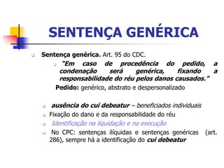 SENTENÇA GENÉRICA
   Sentença genérica. Art. 95 do CDC.
             “Em caso de procedência do pedido, a
             condenação     será     genérica,    fixando   a
             responsabilidade do réu pelos danos causados.”
          Pedido: genérico, abstrato e despersonalizado

       ausência do cui debeatur – beneficiados individuais
       Fixação do dano e da responsabilidade do réu
       Identificação na liquidação e na execução
        No CPC: sentenças ilíquidas e sentenças genéricas    (art.
        286), sempre há a identificação do cui debeatur
 
