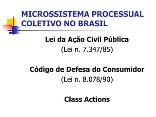 MICROSSISTEMA PROCESSUAL
COLETIVO NO BRASIL

     Lei da Ação Civil Pública
          (Lei n. 7.347/85)

 Código de Defesa do Consumidor
         (Lei n. 8.078/90)

          Class Actions
 