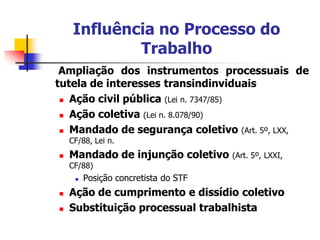 Influência no Processo do
             Trabalho
 Ampliação dos instrumentos processuais de
tutela de interesses transindinviduais
  Ação civil pública (Lei n. 7347/85)

  Ação coletiva (Lei n. 8.078/90)

  Mandado de segurança coletivo (Art. 5º, LXX,
    CF/88, Lei n.
   Mandado de injunção coletivo      (Art. 5º, LXXI,
    CF/88)
        Posição concretista do STF
   Ação de cumprimento e dissídio coletivo
   Substituição processual trabalhista
 