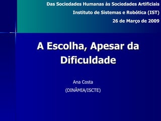 Ana Costa (DINÂMIA/ISCTE) Das Sociedades Humanas às Sociedades Artificiais Instituto de Sistemas e Robótica (IST) 26 de Março de 2009 A Escolha, Apesar da Dificuldade 